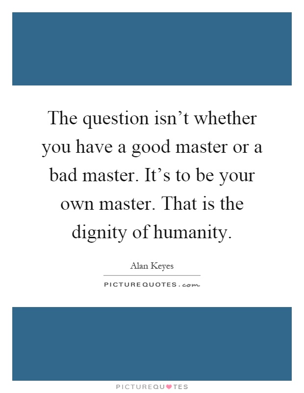The question isn't whether you have a good master or a bad master. It's to be your own master. That is the dignity of humanity Picture Quote #1