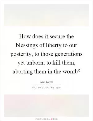 How does it secure the blessings of liberty to our posterity, to those generations yet unborn, to kill them, aborting them in the womb? Picture Quote #1