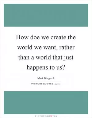 How doe we create the world we want, rather than a world that just happens to us? Picture Quote #1