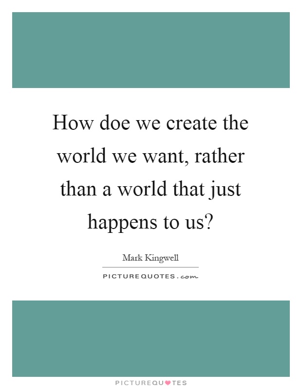 How doe we create the world we want, rather than a world that just happens to us? Picture Quote #1