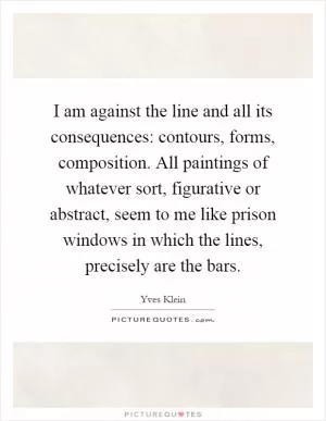 I am against the line and all its consequences: contours, forms, composition. All paintings of whatever sort, figurative or abstract, seem to me like prison windows in which the lines, precisely are the bars Picture Quote #1