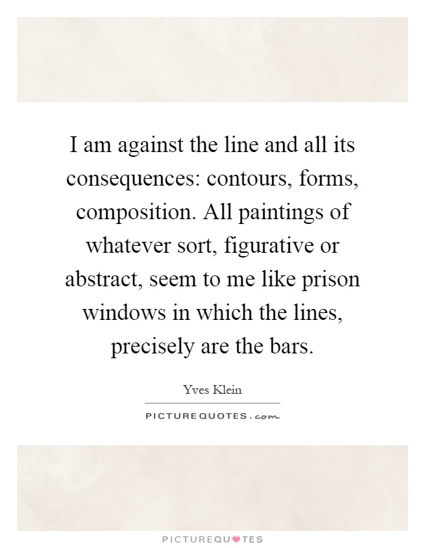 I am against the line and all its consequences: contours, forms, composition. All paintings of whatever sort, figurative or abstract, seem to me like prison windows in which the lines, precisely are the bars Picture Quote #1