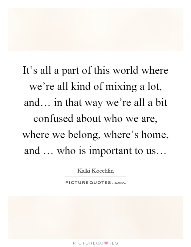 It's all a part of this world where we're all kind of mixing a lot, and… in that way we're all a bit confused about who we are, where we belong, where's home, and … who is important to us… Picture Quote #1