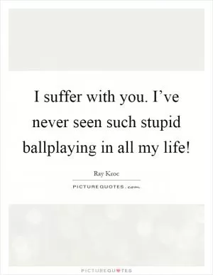 I suffer with you. I’ve never seen such stupid ballplaying in all my life! Picture Quote #1