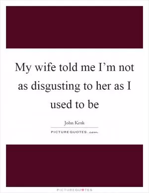 My wife told me I’m not as disgusting to her as I used to be Picture Quote #1