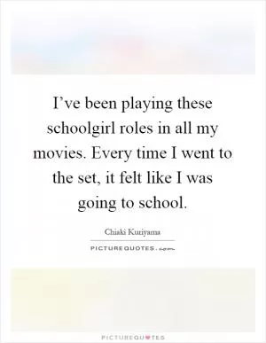 I’ve been playing these schoolgirl roles in all my movies. Every time I went to the set, it felt like I was going to school Picture Quote #1