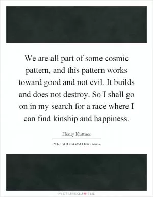 We are all part of some cosmic pattern, and this pattern works toward good and not evil. It builds and does not destroy. So I shall go on in my search for a race where I can find kinship and happiness Picture Quote #1