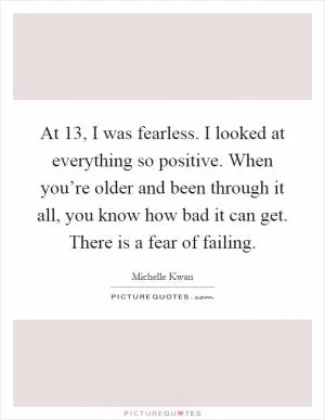 At 13, I was fearless. I looked at everything so positive. When you’re older and been through it all, you know how bad it can get. There is a fear of failing Picture Quote #1
