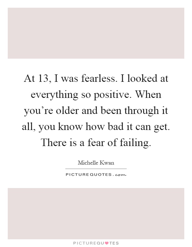 At 13, I was fearless. I looked at everything so positive. When you're older and been through it all, you know how bad it can get. There is a fear of failing Picture Quote #1