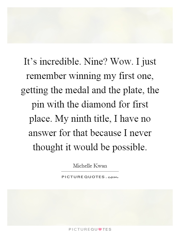 It's incredible. Nine? Wow. I just remember winning my first one, getting the medal and the plate, the pin with the diamond for first place. My ninth title, I have no answer for that because I never thought it would be possible Picture Quote #1