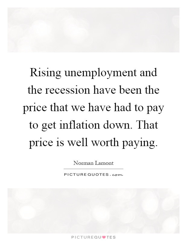 Rising unemployment and the recession have been the price that we have had to pay to get inflation down. That price is well worth paying Picture Quote #1