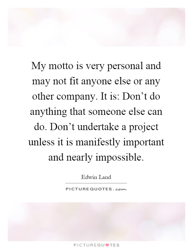 My motto is very personal and may not fit anyone else or any other company. It is: Don't do anything that someone else can do. Don't undertake a project unless it is manifestly important and nearly impossible Picture Quote #1