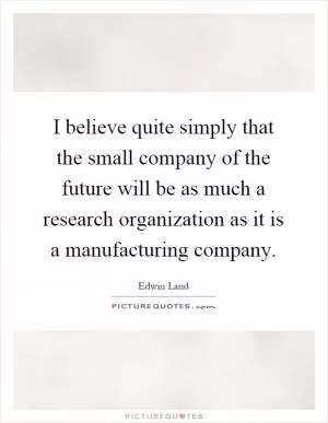 I believe quite simply that the small company of the future will be as much a research organization as it is a manufacturing company Picture Quote #1