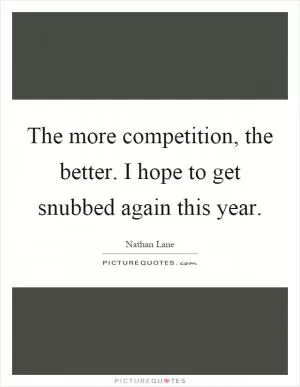 The more competition, the better. I hope to get snubbed again this year Picture Quote #1
