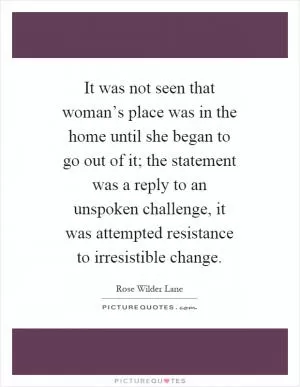 It was not seen that woman’s place was in the home until she began to go out of it; the statement was a reply to an unspoken challenge, it was attempted resistance to irresistible change Picture Quote #1