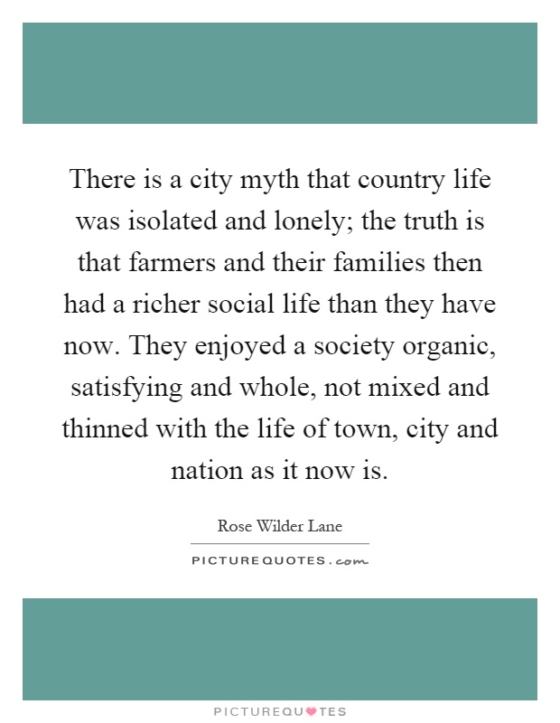 There is a city myth that country life was isolated and lonely; the truth is that farmers and their families then had a richer social life than they have now. They enjoyed a society organic, satisfying and whole, not mixed and thinned with the life of town, city and nation as it now is Picture Quote #1