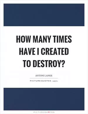 How many times have I created to destroy? Picture Quote #1