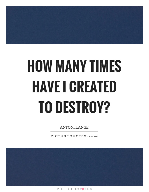 How many times have I created to destroy? Picture Quote #1