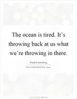 The ocean is tired. It’s throwing back at us what we’re throwing in there Picture Quote #1