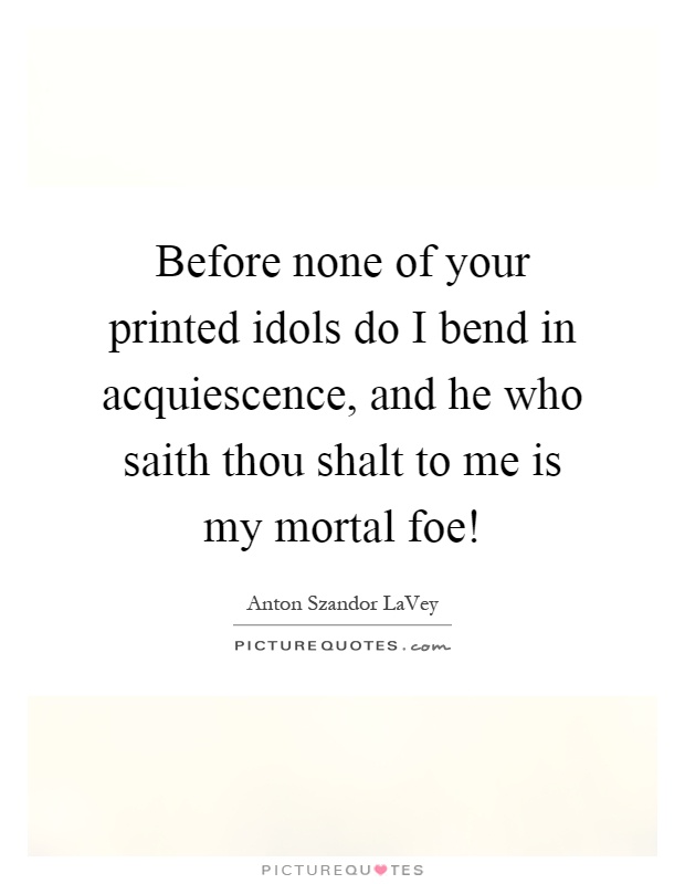 Before none of your printed idols do I bend in acquiescence, and he who saith thou shalt to me is my mortal foe! Picture Quote #1