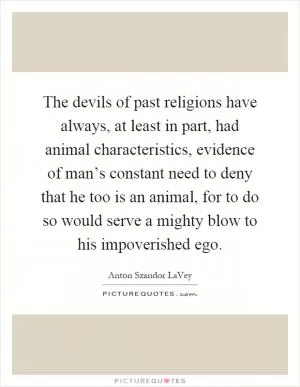 The devils of past religions have always, at least in part, had animal characteristics, evidence of man’s constant need to deny that he too is an animal, for to do so would serve a mighty blow to his impoverished ego Picture Quote #1