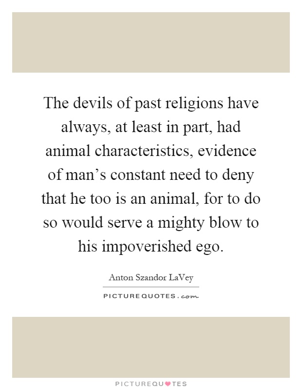 The devils of past religions have always, at least in part, had animal characteristics, evidence of man's constant need to deny that he too is an animal, for to do so would serve a mighty blow to his impoverished ego Picture Quote #1