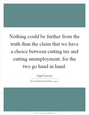 Nothing could be further from the truth than the claim that we have a choice between cutting tax and cutting unemployment, for the two go hand in hand Picture Quote #1