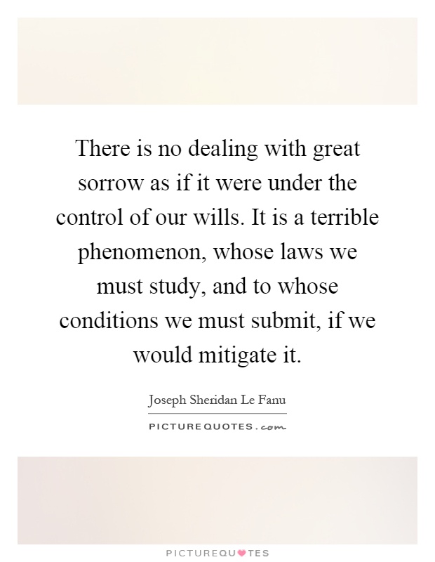 There is no dealing with great sorrow as if it were under the control of our wills. It is a terrible phenomenon, whose laws we must study, and to whose conditions we must submit, if we would mitigate it Picture Quote #1
