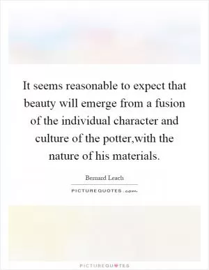 It seems reasonable to expect that beauty will emerge from a fusion of the individual character and culture of the potter,with the nature of his materials Picture Quote #1
