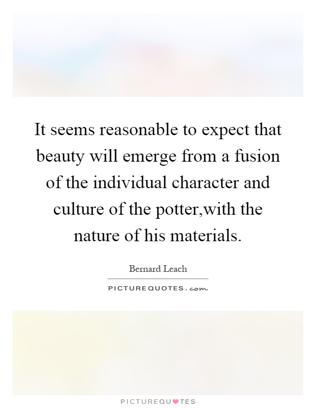 It seems reasonable to expect that beauty will emerge from a fusion of the individual character and culture of the potter,with the nature of his materials Picture Quote #1