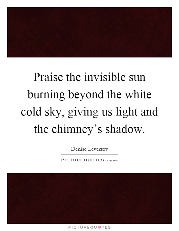 Praise the invisible sun burning beyond the white cold sky, giving us light and the chimney's shadow Picture Quote #1