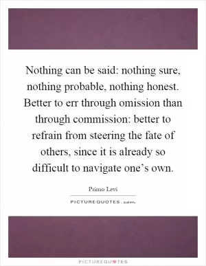 Nothing can be said: nothing sure, nothing probable, nothing honest. Better to err through omission than through commission: better to refrain from steering the fate of others, since it is already so difficult to navigate one’s own Picture Quote #1