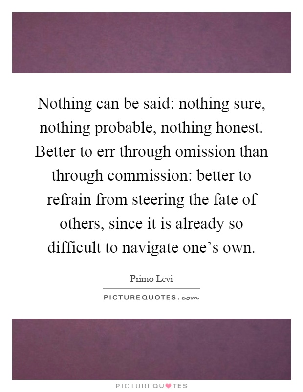 Nothing can be said: nothing sure, nothing probable, nothing honest. Better to err through omission than through commission: better to refrain from steering the fate of others, since it is already so difficult to navigate one's own Picture Quote #1