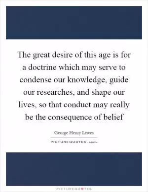 The great desire of this age is for a doctrine which may serve to condense our knowledge, guide our researches, and shape our lives, so that conduct may really be the consequence of belief Picture Quote #1
