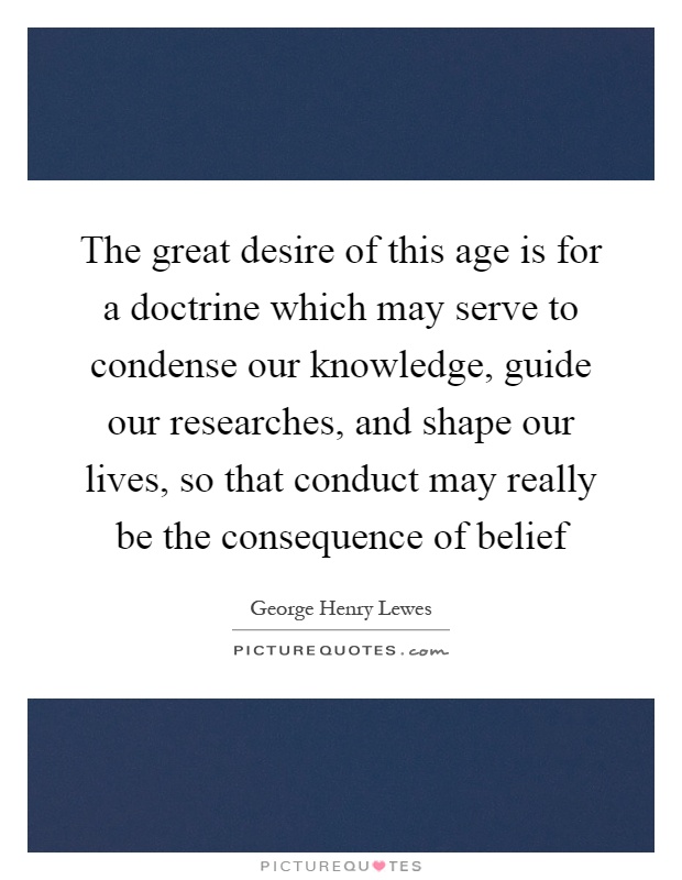 The great desire of this age is for a doctrine which may serve to condense our knowledge, guide our researches, and shape our lives, so that conduct may really be the consequence of belief Picture Quote #1