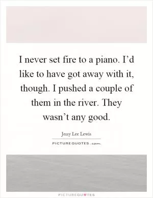 I never set fire to a piano. I’d like to have got away with it, though. I pushed a couple of them in the river. They wasn’t any good Picture Quote #1