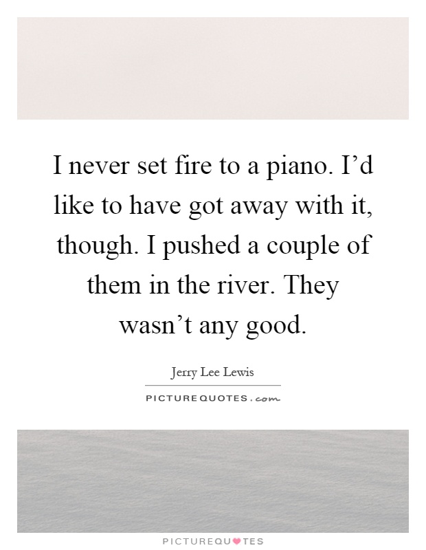 I never set fire to a piano. I'd like to have got away with it, though. I pushed a couple of them in the river. They wasn't any good Picture Quote #1