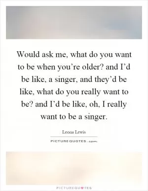 Would ask me, what do you want to be when you’re older? and I’d be like, a singer, and they’d be like, what do you really want to be? and I’d be like, oh, I really want to be a singer Picture Quote #1