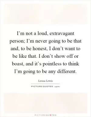 I’m not a loud, extravagant person; I’m never going to be that and, to be honest, I don’t want to be like that. I don’t show off or boast, and it’s pointless to think I’m going to be any different Picture Quote #1