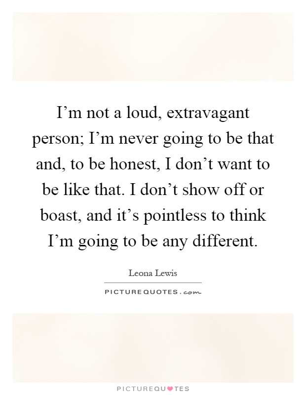 I'm not a loud, extravagant person; I'm never going to be that and, to be honest, I don't want to be like that. I don't show off or boast, and it's pointless to think I'm going to be any different Picture Quote #1