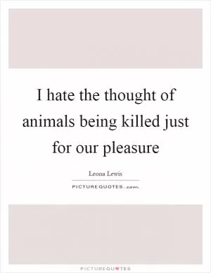 I hate the thought of animals being killed just for our pleasure Picture Quote #1