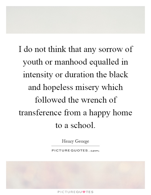 I do not think that any sorrow of youth or manhood equalled in intensity or duration the black and hopeless misery which followed the wrench of transference from a happy home to a school Picture Quote #1
