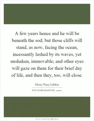 A few years hence and he will be beneath the sod; but those cliffs will stand, as now, facing the ocean, incessantly lashed by its waves, yet unshaken, immovable; and other eyes will gaze on them for their brief day of life, and then they, too, will close Picture Quote #1