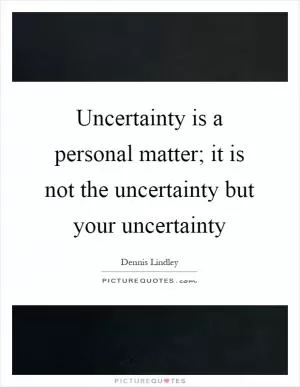 Uncertainty is a personal matter; it is not the uncertainty but your uncertainty Picture Quote #1