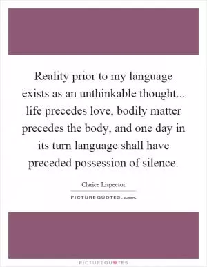 Reality prior to my language exists as an unthinkable thought... life precedes love, bodily matter precedes the body, and one day in its turn language shall have preceded possession of silence Picture Quote #1