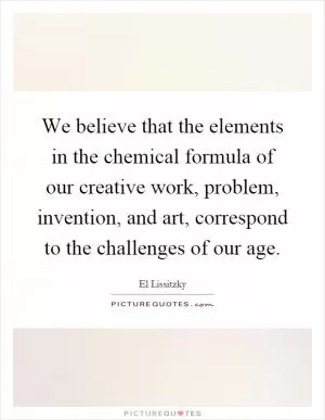 We believe that the elements in the chemical formula of our creative work, problem, invention, and art, correspond to the challenges of our age Picture Quote #1