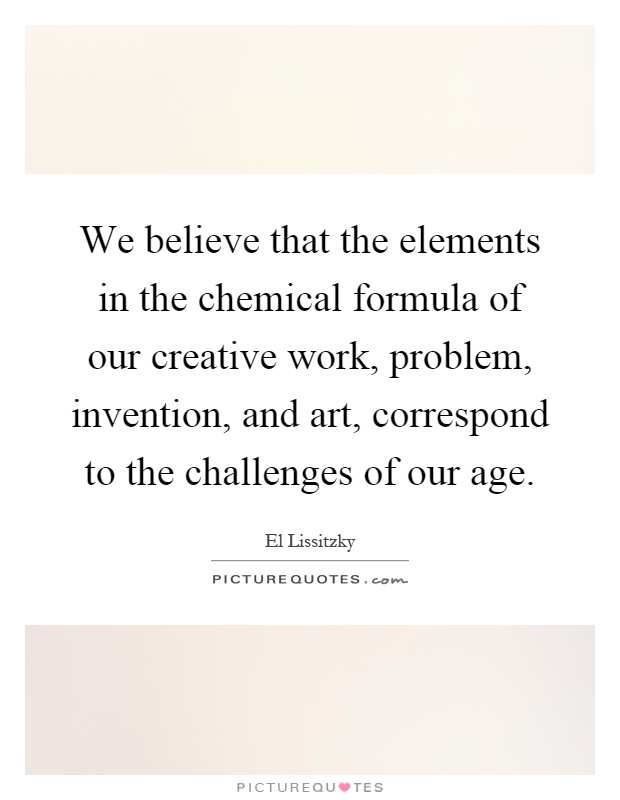 We believe that the elements in the chemical formula of our creative work, problem, invention, and art, correspond to the challenges of our age Picture Quote #1