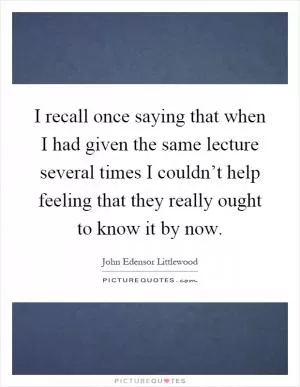 I recall once saying that when I had given the same lecture several times I couldn’t help feeling that they really ought to know it by now Picture Quote #1