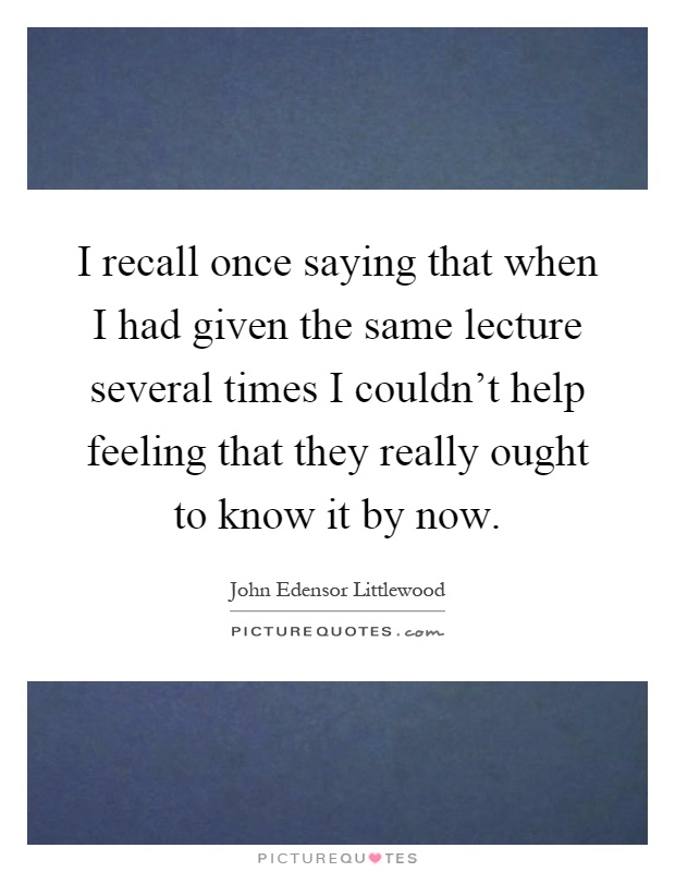 I recall once saying that when I had given the same lecture several times I couldn't help feeling that they really ought to know it by now Picture Quote #1