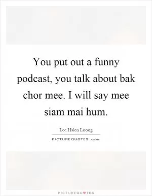 You put out a funny podcast, you talk about bak chor mee. I will say mee siam mai hum Picture Quote #1